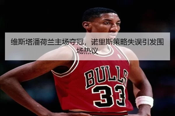 维斯塔潘荷兰主场夺冠，诺里斯策略失误引发围场热议