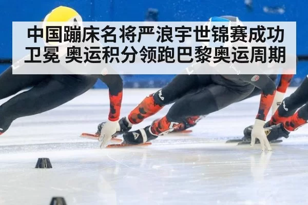中国蹦床名将严浪宇世锦赛成功卫冕 奥运积分领跑巴黎奥运周期