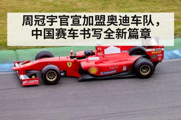 周冠宇官宣加盟奥迪车队，中国赛车书写全新篇章