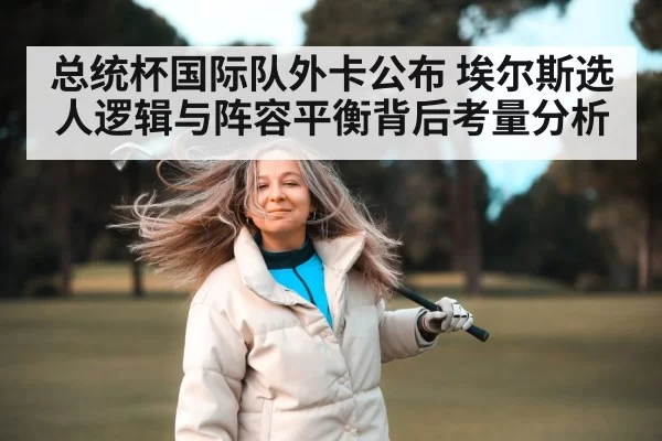 总统杯国际队外卡公布 埃尔斯选人逻辑与阵容平衡背后考量分析